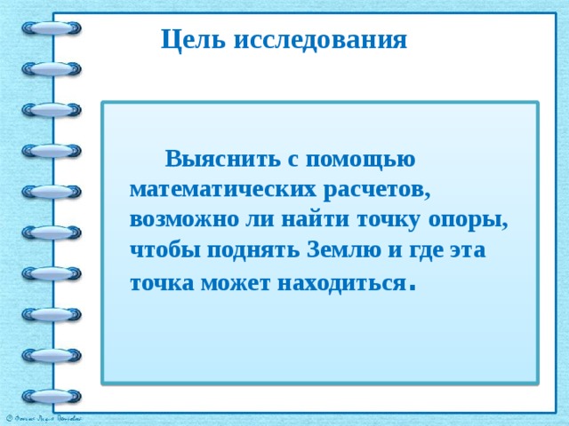 Цель исследования   Выяснить с помощью математических расчетов, возможно ли найти точку опоры, чтобы поднять Землю и где эта точка может находиться . 