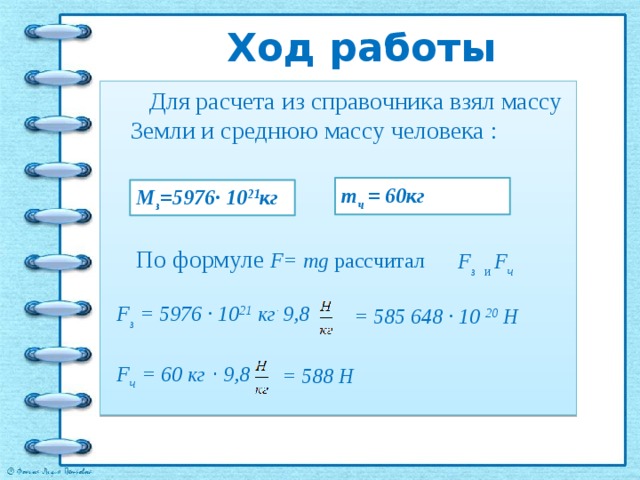 Ход работы  Для расчета из справочника взял массу Земли и среднюю массу человека : m ч = 60кг М з =5976· 10 21 кг По формуле F= mg рассчитал F з и  F ч F з = 5976 · 10 21 кг · 9,8 = 585 648 · 10 20 Н F ч = 60 кг · 9,8 = 588 Н 