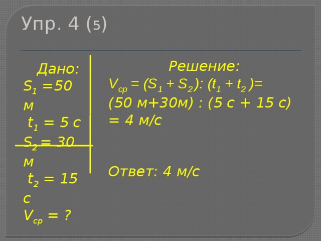 Упр. 4 ( 5 ) Решение: V ср = (S 1 + S 2 ): (t 1 + t 2 )= (50 м+30м) : (5 с + 15 с) = 4 м/с   Ответ: 4 м/с  Дано: S 1 =50 м  t 1 = 5 c S 2 = 30 м  t 2 = 15 c V ср = ? 