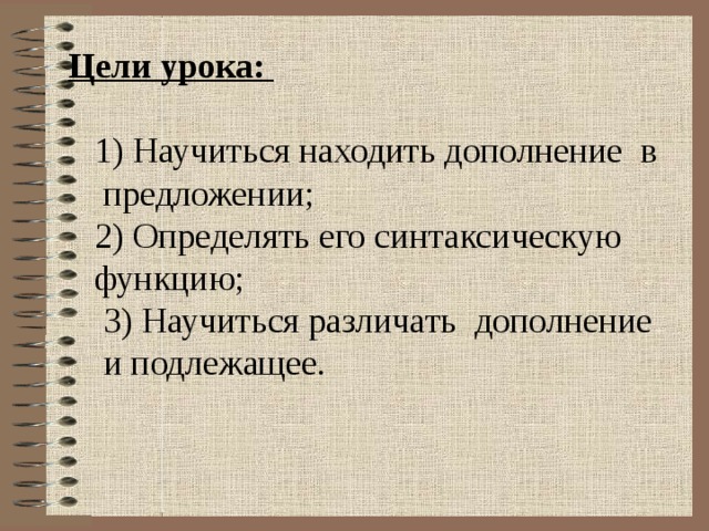 Цели урока:  1) Научиться находить дополнение в  предложении;  2) Определять его синтаксическую  функцию;  3) Научиться различать дополнение  и подлежащее. 