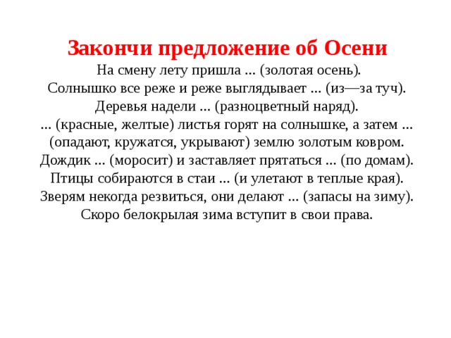 Закончи предложение об Осени   На смену лету пришла ... (золотая осень).  Солнышко все реже и реже выглядывает ... (из—за туч).  Деревья надели ... (разноцветный наряд).  ... (красные, желтые) листья горят на солнышке, а затем ... (опадают, кружатся, укрывают) землю золотым ковром.  Дождик ... (моросит) и заставляет прятаться ... (по домам).  Птицы собираются в стаи ... (и улетают в теплые края).  Зверям некогда резвиться, они делают ... (запасы на зиму).  Скоро белокрылая зима вступит в свои права.    