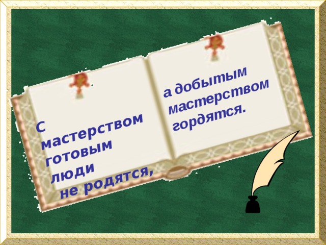 С мастерством готовым люди  не родятся, а добытым мастерством гордятся. 