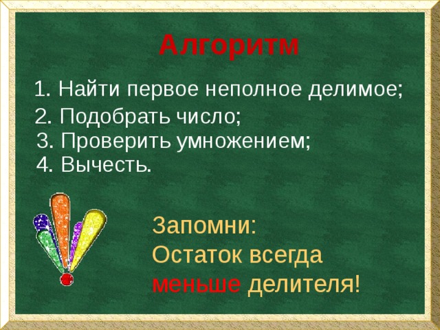 Алгоритм  Найти первое неполное делимое; 2. Подобрать число; 3. Проверить умножением; 4. Вычесть. Запомни: Остаток всегда меньше делителя! 