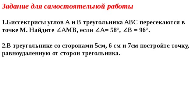Задание для самостоятельной работы  Биссектрисы углов А и В треугольника ABC пересекаются в точке М. Найдите ∠AMB, если ∠A= 58°, ∠B = 96°.  В треугольнике со сторонами 5см, 6 см и 7см постройте точку, равноудаленную от сторон трегольника.  