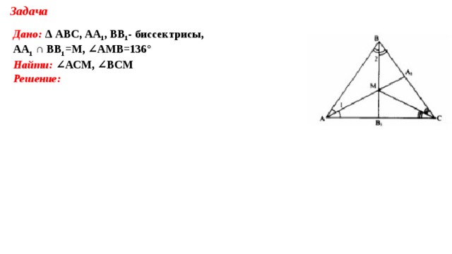 Задача Дано:  Δ АВС, АА 1 , ВВ 1 - биссектрисы, АА 1 ∩ ВВ 1 =М, ∠АМВ=136° Найти: ∠АСМ, ∠ВСМ Решение:           