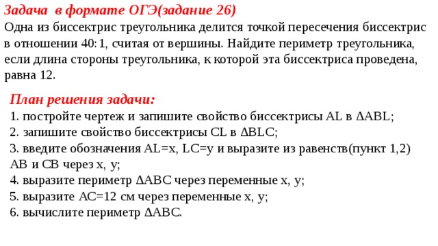 Задача в формате ОГЭ(задание 26) Одна из биссектрис треугольника делится точкой пересечения биссектрис в отношении 40:1, считая от вершины. Найдите периметр треугольника, если длина стороны треугольника, к которой эта биссектриса проведена, равна 12. План решения задачи: 1. постройте чертеж и запишите свойство биссектрисы AL в ∆ABL; 2. запишите свойство биссектрисы СL в ∆BLC; 3. введите обозначения AL=x, LC=y и выразите из равенств(пункт 1,2) АВ и СВ через х, у; 4. выразите периметр ∆ABС через переменные х, у; 5. выразите АС=12 см через переменные х, у; 6. вычислите периметр ∆ABС. 