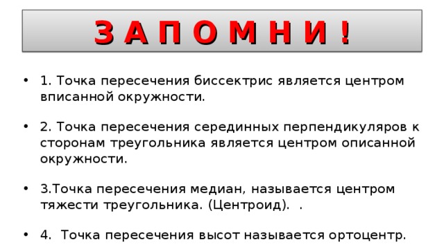 З А П О М Н И ! 1. Точка пересечения биссектрис является центром вписанной окружности. 2. Точка пересечения серединных перпендикуляров к сторонам треугольника является центром описанной окружности. 3.Точка пересечения медиан, называется центром тяжести треугольника. (Центроид). . 4. Точка пересечения высот называется ортоцентр.  