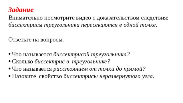 Задание Внимательно посмотрите видео с доказательством следствия: биссектрисы треугольника пересекаются в одной точке . Ответьте на вопросы.  Что называется биссектрисой треугольника?  Сколько биссектрис в треугольнике?  Что называется расстоянием от точки до прямой?  Назовите свойство биссектрисы неразвернутого угла.  