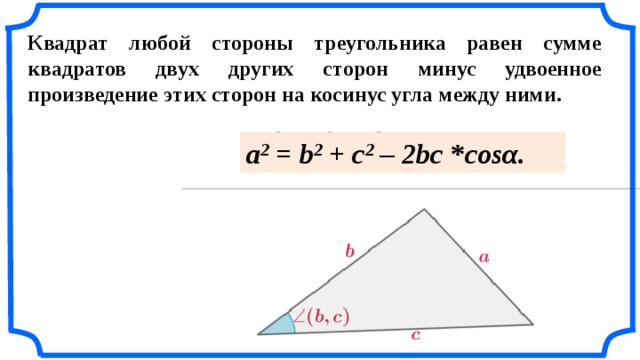 Квадрат любой стороны треугольника равен сумме квадратов двух других сторон минус удвоенное произведение этих сторон на косинус угла между ними.  a 2  = b 2  + c 2  – 2bc  * cosα. «Геометрия 7-9» Л.С. Атанасян и др.  