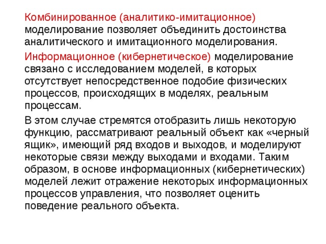  Комбинированное (аналитико-имитационное) моделирование позволяет объединить достоинства аналитического и имитационного моделирования.  Информационное (кибернетическое) моделирование связано с исследованием моделей, в которых отсутствует непосредственное подобие физических процессов, происходящих в моделях, реальным процессам.  В этом случае стремятся отобразить лишь некоторую функцию, рассматривают реальный объект как «черный ящик», имеющий ряд входов и выходов, и моделируют некоторые связи между выходами и входами. Таким образом, в основе информационных (кибернетических) моделей лежит отражение некоторых информационных процессов управления, что позволяет оценить поведение реального объекта. 