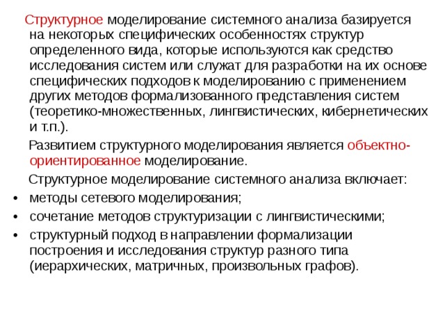  Структурное  моделирование системного анализа базируется на некоторых специфических особенностях структур определенного вида, которые используются как средство исследования систем или служат для разработки на их основе специфических подходов к моделированию с применением других методов формализованного представления систем (теоретико-множественных, лингвистических, кибернетических и т.п.).  Развитием структурного моделирования является объектно-ориентированное  моделирование.  Структурное моделирование системного анализа включает: методы сетевого моделирования; сочетание методов структуризации с лингвистическими; структурный подход в направлении формализации построения и исследования структур разного типа (иерархических, матричных, произвольных графов). 