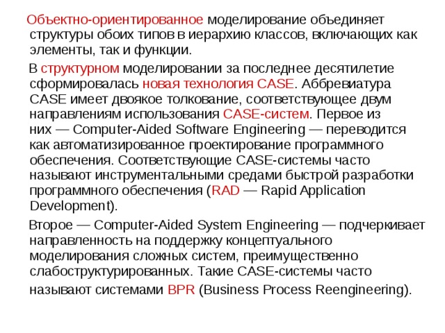  Объектно-ориентированное моделирование объединяет структуры обоих типов в иерархию классов, включающих как элементы, так и функции.  В структурном моделировании за последнее десятилетие сформировалась новая технология CASE . Аббревиатура CASE имеет двоякое толкование, соответствующее двум направлениям использования CASE-систем . Первое из них — Computer-Aided Software Engineering — переводится как автоматизированное проектирование программного обеспечения. Соответствующие CASE-системы часто называют инструментальными средами быстрой разработки программного обеспечения ( RAD  — Rapid Application Development).  Второе — Computer-Aided System Engineering — подчеркивает направленность на поддержку концептуального моделирования сложных систем, преимущественно слабоструктурированных. Такие CASE-системы часто называют системами BPR (Business Process Reengineering).  