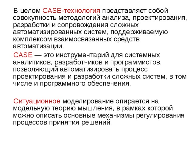  В целом CASE-технология представляет собой совокупность методологий анализа, проектирования, разработки и сопровождения сложных автоматизированных систем, поддерживаемую комплексом взаимосвязанных средств автоматизации.  CASE  — это инструментарий для системных аналитиков, разработчиков и программистов, позволяющий автоматизировать процесс проектирования и разработки сложных систем, в том числе и программного обеспечения.  Ситуационное  моделирование опирается на модельную теорию мышления, в рамках которой можно описать основные механизмы регулирования процессов принятия решений. 