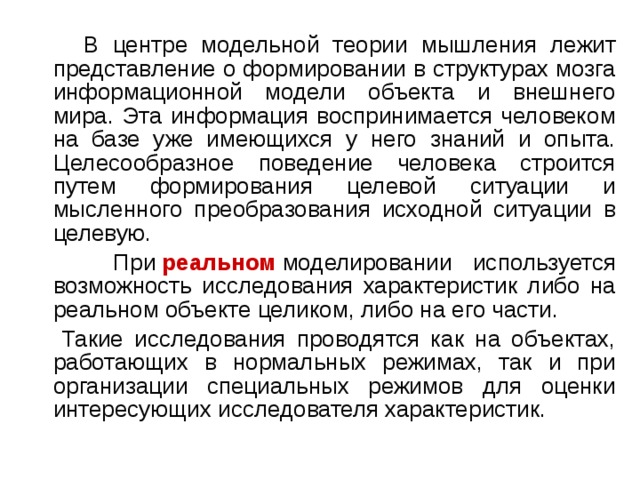  В центре модельной теории мышления лежит представление о формировании в структурах мозга информационной модели объекта и внешнего мира. Эта информация воспринимается человеком на базе уже имеющихся у него знаний и опыта. Целесообразное поведение человека строится путем формирования целевой ситуации и мысленного преобразования исходной ситуации в целевую.  При  реальном  моделировании используется возможность исследования характеристик либо на реальном объекте целиком, либо на его части.  Такие исследования проводятся как на объектах, работающих в нормальных режимах, так и при организации специальных режимов для оценки интересующих исследователя характеристик. 