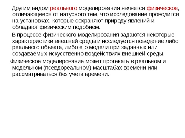  Другим видом реального моделирования является  физическое , отличающееся от натурного тем, что исследование проводится на установках, которые сохраняют природу явлений и обладают физическим подобием.  В процессе физического моделирования задаются некоторые характеристики внешней среды и исследуется поведение либо реального объекта, либо его модели при заданных или создаваемых искусственно воздействиях внешней среды.  Физическое моделирование может протекать в реальном и модельном (псевдореальном) масштабах времени или рассматриваться без учета времени. 