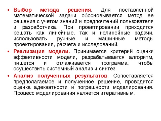 Выбор метода решения . Для поставленной математической задачи обосновывается метод ее решения с учетом знаний и предпочтений пользователя и разработчика. При проектировании приходится решать как линейные, так и нелинейные задачи, использовать ручные и машинные методы проектирования, расчета и исследований. Реализация модели. Принимается критерий оценки эффективности модели, разрабатывается алгоритм, пишется и отлаживается программа, чтобы осуществить системный анализ и синтез. Анализ полученных результатов . Сопоставляется предполагаемое и полученное решение, проводится оценка адекватности и погрешности моделирования. Процесс моделирования является итеративным. 