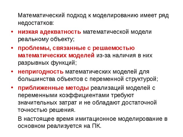 Математический подход к моделированию имеет ряд недостатков: низкая адекватность математической модели реальному объекту; проблемы, связанные с решаемостью  математических моделей из-за наличия в них разрывных функций; непригодность математических моделей для большинства объектов с переменной структурой; приближенные методы реализаций моделей с переменными коэффициентами требуют значительных затрат и не обладают достаточной точностью решения.  В настоящее время имитационное моделирование в основном реализуется на ПК. 