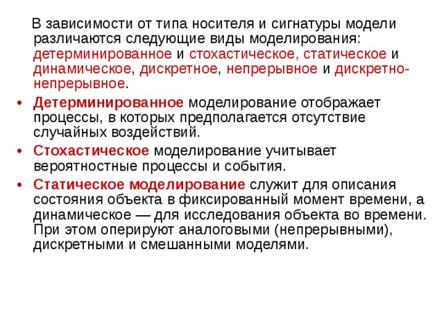  В зависимости от типа носителя и сигнатуры модели различаются следующие виды моделирования: детерминированное и стохастическое,  статическое и динамическое , дискретное , непрерывное и дискретно-непрерывное . Детерминированное  моделирование отображает процессы, в которых предполагается отсутствие случайных воздействий. Стохастическое  моделирование учитывает вероятностные процессы и события. Статическое моделирование  служит для описания состояния объекта в фиксированный момент времени, а динамическое — для исследования объекта во времени. При этом оперируют аналоговыми (непрерывными), дискретными и смешанными моделями. 