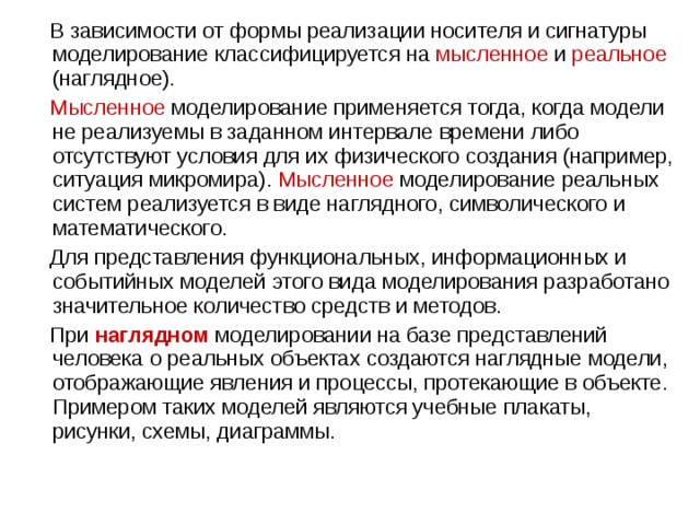  В зависимости от формы реализации носителя и сигнатуры моделирование классифицируется на мысленное и реальное (наглядное).  Мысленное  моделирование применяется тогда, когда модели не реализуемы в заданном интервале времени либо отсутствуют условия для их физического создания (например, ситуация микромира). Мысленное моделирование реальных систем реализуется в виде наглядного, символического и математического.  Для представления функциональных, информационных и событийных моделей этого вида моделирования разработано значительное количество средств и методов.  При  наглядном  моделировании на базе представлений человека о реальных объектах создаются наглядные модели, отображающие явления и процессы, протекающие в объекте. Примером таких моделей являются учебные плакаты, рисунки, схемы, диаграммы. 