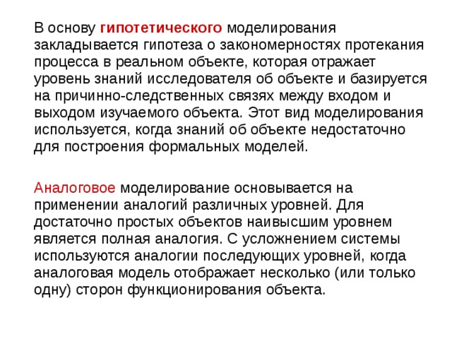  В основу  гипотетического   моделирования закладывается гипотеза о закономерностях протекания процесса в реальном объекте, которая отражает уровень знаний исследователя об объекте и базируется на причинно-следственных связях между входом и выходом изучаемого объекта. Этот вид моделирования используется, когда знаний об объекте недостаточно для построения формальных моделей.  Аналоговое моделирование основывается на применении аналогий различных уровней. Для достаточно простых объектов наивысшим уровнем является полная аналогия. С усложнением системы используются аналогии последующих уровней, когда аналоговая модель отображает несколько (или только одну) сторон функционирования объекта. 