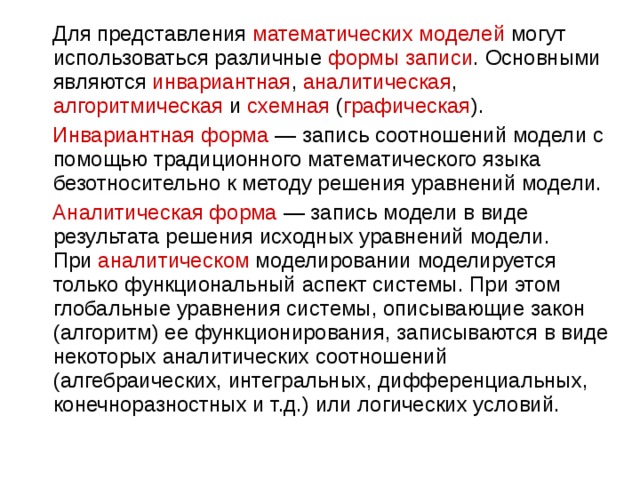  Для представления математических моделей могут использоваться различные формы записи . Основными являются инвариантная , аналитическая , алгоритмическая и схемная ( графическая ).  Инвариантная форма  — запись соотношений модели с помощью традиционного математического языка безотносительно к методу решения уравнений модели.  Аналитическая форма  — запись модели в виде результата решения исходных уравнений модели. При  аналитическом  моделировании моделируется только функциональный аспект системы. При этом глобальные уравнения системы, описывающие закон (алгоритм) ее функционирования, записываются в виде некоторых аналитических соотношений (алгебраических, интегральных, дифференциальных, конечноразностных и т.д.) или логических условий. 