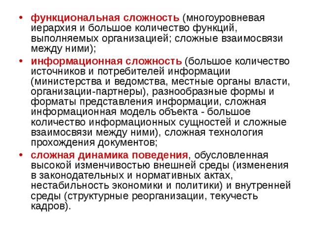 функциональная сложность (многоуровневая иерархия и большое количество функций, выполняемых организацией; сложные взаимосвязи между ними); информационная сложность (большое количество источников и потребителей информации (министерства и ведомства, местные органы власти, организации-партнеры), разнообразные формы и форматы представления информации, сложная информационная модель объекта - большое количество информационных сущностей и сложные взаимосвязи между ними), сложная технология прохождения документов; сложная динамика поведения , обусловленная высокой изменчивостью внешней среды (изменения в законодательных и нормативных актах, нестабильность экономики и политики) и внутренней среды (структурные реорганизации, текучесть кадров). 