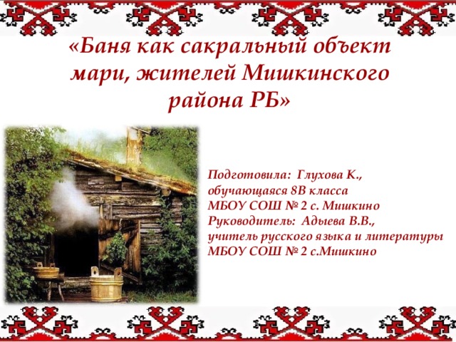  «Баня как сакральный объект мари, жителей Мишкинского района РБ»  Подготовила: Глухова К., обучающаяся 8В класса МБОУ СОШ № 2 с. Мишкино Руководитель: Адыева В.В., учитель русского языка и литературы МБОУ СОШ № 2 с.Мишкино  