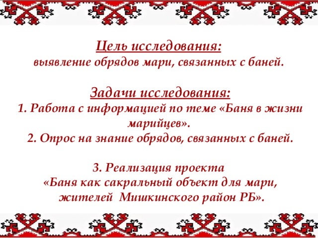 Цель исследования:   выявление обрядов мари, связанных с баней.  Задачи исследования: 1. Работа с информацией по теме «Баня в жизни марийцев». 2. Опрос на знание обрядов, связанных с баней.  3. Реализация проекта «Баня как сакральный объект для мари,  жителей Мишкинского район РБ». 