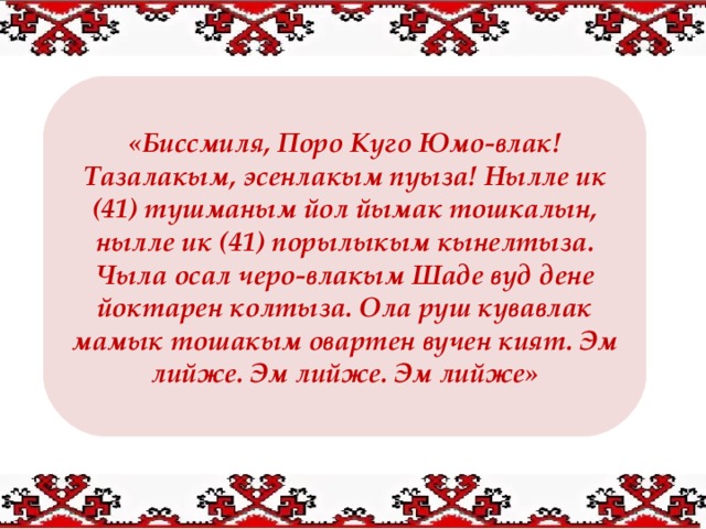 «Биссмиля, Поро Куго Юмо-влак! Тазалакым, эсенлакым пуыза! Нылле ик (41) тушманым йол йымак тошкалын, нылле ик (41) порылыкым кынелтыза. Чыла осал черо-влакым Шаде вуд дене йоктарен колтыза. Ола руш кувавлак мамык тошакым овартен вучен кият. Эм лийже. Эм лийже. Эм лийже»  