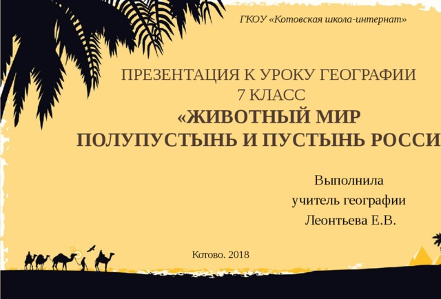 ГКОУ «Котовская школа-интернат» Презентация к уроку географии  7 класс  «Животный мир  полупустынь и пустынь России» Выполнила учитель географии Леонтьева Е.В. Котово. 2018
