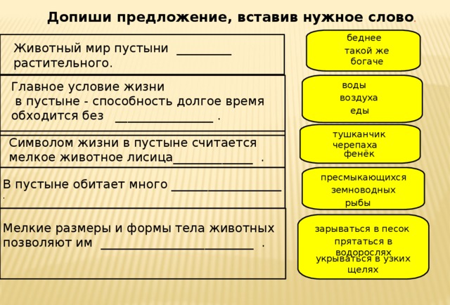 Допиши предложение, вставив нужное слово . беднее Животный мир пустыни _________ растительного. такой же богаче Главное условие жизни  в пустыне - способность долгое время обходится без ________________ . воды воздуха еды тушканчик Символом жизни в пустыне считается мелкое животное лисица_____________ . черепаха фенёк пресмыкающихся В пустыне обитает много __________________ . земноводных рыбы Мелкие размеры и формы тела животных позволяют им _________________________ . зарываться в песок прятаться в водорослях укрываться в узких щелях