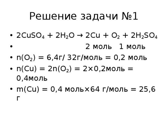 Решение задачи №1 2CuSO 4  + 2H 2 O → 2Cu + O 2  + 2H 2 SO 4  2 моль 1 моль n(O 2 ) = 6,4г/ 32г/моль = 0,2 моль n(Cu) = 2n(O 2 ) = 2×0,2моль = 0,4моль m(Cu) = 0,4 моль×64 г/моль = 25,6 г  