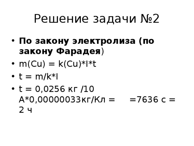Решение задачи №2 По закону электролиза (по закону Фарадея ) m(Cu) = k(Cu)*I*t t = m/k*I t = 0,0256 кг /10 А*0,00000033кг/Кл = =7636 с = 2 ч    