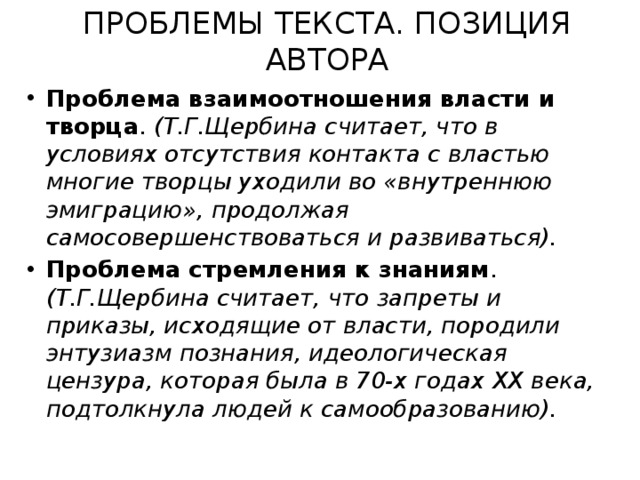 ПРОБЛЕМЫ ТЕКСТА. ПОЗИЦИЯ АВТОРА Проблема взаимоотношения власти и творца . (Т.Г.Щербина считает, что в условиях отсутствия контакта с властью многие творцы уходили во «внутреннюю эмиграцию», продолжая самосовершенствоваться и развиваться). Проблема стремления к знаниям . (Т.Г.Щербина считает, что запреты и приказы, исходящие от власти, породили энтузиазм познания, идеологическая цензура, которая была в 70-х годах ХХ века, подтолкнула людей к самообразованию). 