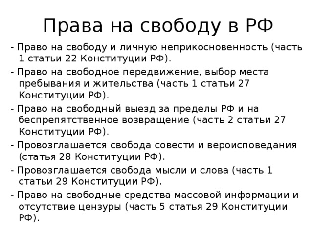 Права на свободу в РФ - Право на свободу и личную неприкосновенность (часть 1 статьи 22 Конституции РФ). - Право на свободное передвижение, выбор места пребывания и жительства (часть 1 статьи 27 Конституции РФ). - Право на свободный выезд за пределы РФ и на беспрепятственное возвращение (часть 2 статьи 27 Конституции РФ). - Провозглашается свобода совести и вероисповедания (статья 28 Конституции РФ). - Провозглашается свобода мысли и слова (часть 1 статьи 29 Конституции РФ). - Право на свободные средства массовой информации и отсутствие цензуры (часть 5 статья 29 Конституции РФ). 