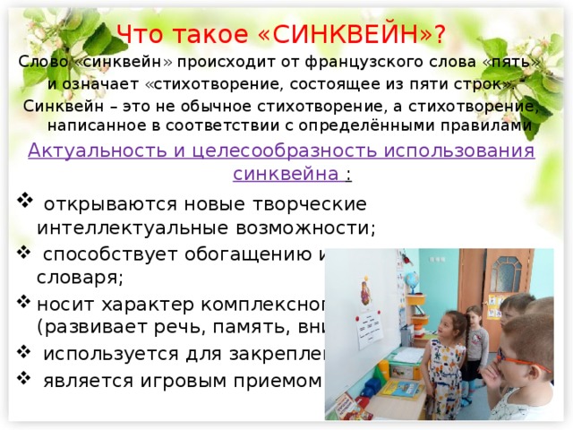 Что такое «СИНКВЕЙН»? Слово «синквейн» происходит от французского слова «пять» и означает «стихотворение, состоящее из пяти строк». Синквейн – это не обычное стихотворение, а стихотворение, написанное в соответствии с определёнными правилами Актуальность и целесообразность использования синквейна :  открываются новые творческие интеллектуальные возможности;  способствует обогащению и актуализации словаря; носит характер комплексного воздействия (развивает речь, память, внимание, мышление)  используется для закрепления изученной темы;  является игровым приемом.  