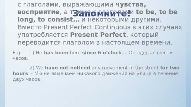 Запомните! Present Perfect Continuous  НЕ  употребляется с глаголами, выражающими  чувства, восприятие , а также с глаголами  to be, to be long, to consist…  и некоторыми другими. Вместо Present Perfect Continuous в этих случаях употребляется  Present Perfect , который переводится глаголом в настоящем времени. E.g.     1) He  has been  here  since 6 o’clock . – Он здесь с шести часов.             2) We  have not noticed  any movement in the street  for two hours . - Мы не замечаем никакого движения на улице в течение двух часов. 