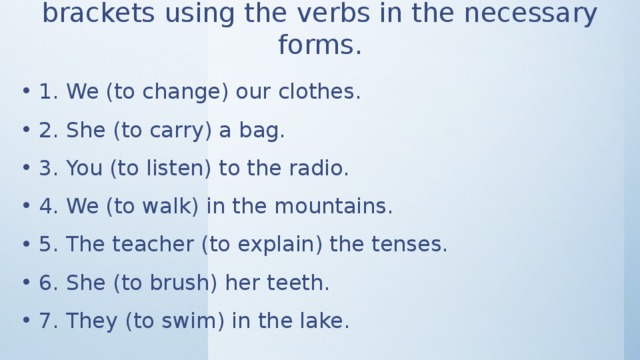 Look at the sentences and open the brackets using the verbs in the necessary forms. 1. We (to change) our clothes. 2. She (to carry) a bag. 3. You (to listen) to the radio. 4. We (to walk) in the mountains. 5. The teacher (to explain) the tenses. 6. She (to brush) her teeth. 7. They (to swim) in the lake. 