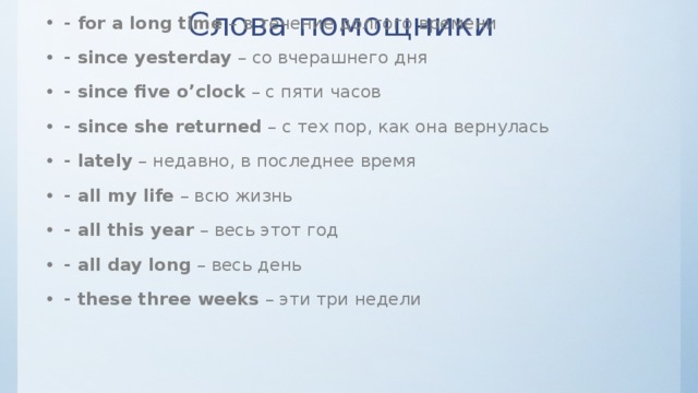 Слова помощники -  for an hour  – в течение часа - for a long time  – в течение долгого времени - since yesterday  – со вчерашнего дня - since five o’clock  – с пяти часов - since she returned  – с тех пор, как она вернулась - lately  – недавно, в последнее время - all my life  – всю жизнь - all this year  – весь этот год - all day long  – весь день - these three weeks  – эти три недели 