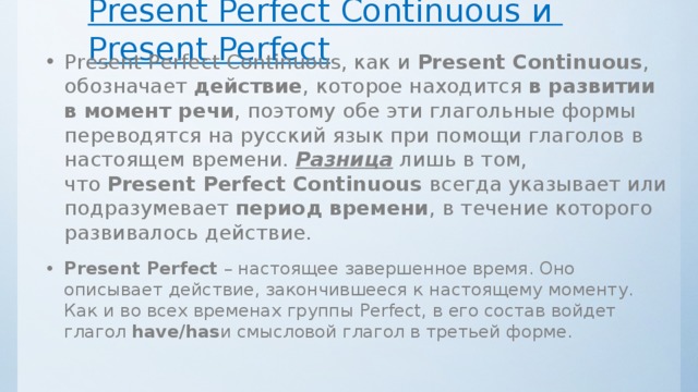 Разница между Present Perfect Continuous и Present Perfect Present Perfect Continuous, как и  Present Continuous , обозначает  действие , которое находится  в развитии в момент речи , поэтому обе эти глагольные формы переводятся на русский язык при помощи глаголов в настоящем времени. Разница лишь в том, что  Present Perfect Continuous  всегда указывает или подразумевает  период времени , в течение которого развивалось действие. Present Perfect  – настоящее завершенное время. Оно описывает действие, закончившееся к настоящему моменту. Как и во всех временах группы Perfect, в его состав войдет глагол  have/has и смысловой глагол в третьей форме. 