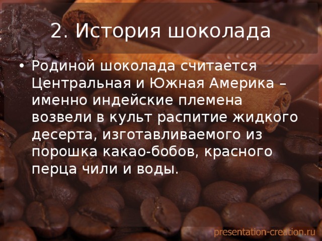 2. История шоколада Родиной шоколада считается Центральная и Южная Америка – именно индейские племена возвели в культ распитие жидкого десерта, изготавливаемого из порошка какао-бобов, красного перца чили и воды.  