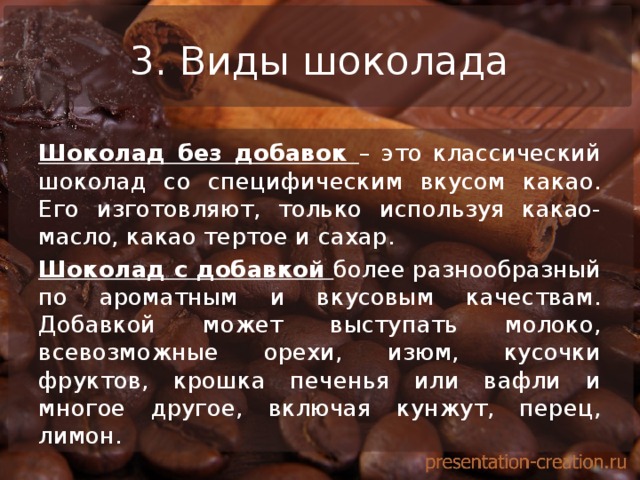 3. Виды шоколада Шоколад без добавок – это классический шоколад со специфическим вкусом какао. Его изготовляют, только используя какао-масло, какао тертое и сахар. Шоколад с добавкой более разнообразный по ароматным и вкусовым качествам. Добавкой может выступать молоко, всевозможные орехи, изюм, кусочки фруктов, крошка печенья или вафли и многое другое, включая кунжут, перец, лимон. 