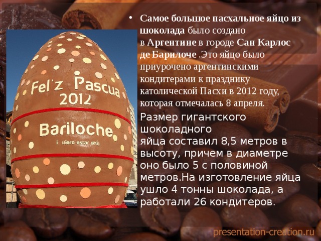 Самое большое пасхальное яйцо из шоколада  было создано в  Аргентине  в городе  Сан Карлос де Барилоче  .Это яйцо было приурочено аргентинскими кондитерами к празднику католической Пасхи в 2012 году, которая отмечалась 8 апреля. Размер гигантского шоколадного яйца составил 8,5 метров в высоту, причем в диаметре оно было 5 с половиной метров.На изготовление яйца ушло 4 тонны шоколада, а работали 26 кондитеров. 
