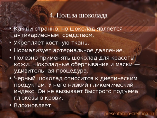 4. Польза шоколада Как ни странно, но шоколад является антикариесным средством. Укрепляет костную ткань. Нормализует артериальное давление. Полезно применять шоколад для красоты кожи. Шоколадные обертывания и маски — удивительная процедура. Черный шоколад относится к диетическим продуктам. У него низкий гликемический индекс. Он не вызывает быстрого подъема глюкозы в крови. Вдохновляет. 