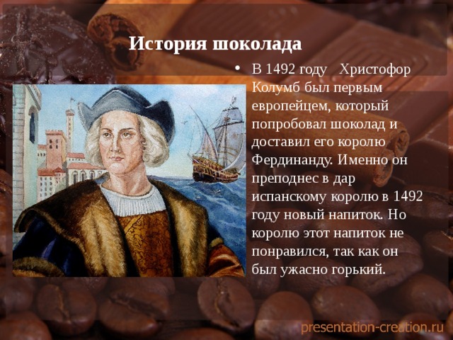История шоколада   В 1492 году Христофор Колумб был первым европейцем, который попробовал шоколад и доставил его королю Фердинанду. Именно он преподнес в дар испанскому королю в 1492 году новый напиток. Но королю этот напиток не понравился, так как он был ужасно горький. 