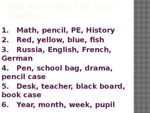 CAN YOU FIND THE ODD WORD? 1.  Math, pencil, PE, History 2.  Red, yellow, blue, fish 3.  Russia, English, French, German 4.  Pen, school bag, drama, pencil case 5.  Desk, teacher, black board, book case 6.  Year, month, week, pupil  