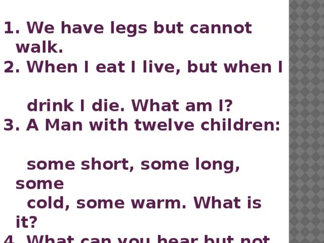  We have legs but cannot walk.  When I eat I live, but when I  drink I die. What am I?  A Man with twelve children:  some short, some long, some  cold, some warm. What is it?  What can you hear but not  see?  What is white when it's dirty  and black when it's clean? 