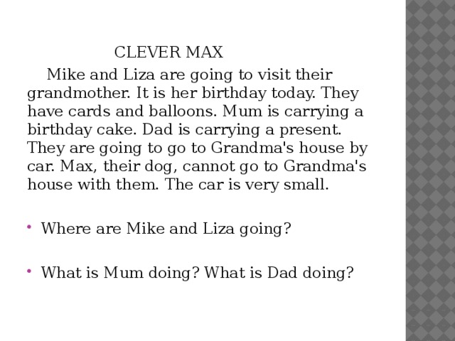    CLEVER MAX  Mike and Liza are going to visit their grandmother. It is her birthday today. They have cards and balloons. Mum is carrying a birthday cake. Dad is carrying a present. They are going to go to Grandma's house by car. Max, their dog, cannot go to Grandma's house with them. The car is very small. Where are Mike and Liza going? What is Mum doing? What is Dad doing? 