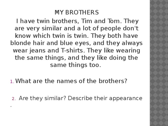 MY BROTHERS  I have twin brothers, Tim and Tom. They are very similar and a lot of people don't know which twin is twin. They both have blonde hair and blue eyes, and they always wear jeans and T-shirts. They like wearing the same things, and they like doing the same things too.   What are the names of the brothers?  2. Are they similar? Describe their appearance . 