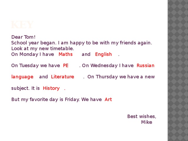 key Dear Tom! School year began. I am happy to be with my friends again. Look at my new timetable. On Monday I have Maths and English . On Tuesday we have PE . On Wednesday I have Russian language and Literature . On Thursday we have a new subject. It is History . But my favorite day is Friday. We have Art  Best wishes, Mike 